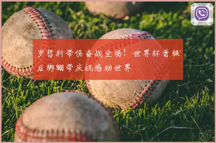 岁哲科带伤奋战全场！世界杯晋级后绑绷带庆祝感动世界