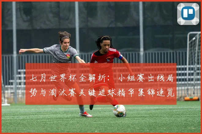 七月世界杯全解析：小组赛出线局势与淘汰赛关键进球精华集锦速览