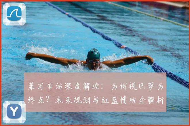 莱万专访深度解读：为何视巴萨为终点？未来规划与红蓝情结全解析