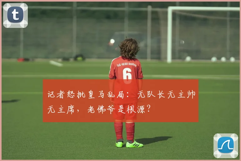 记者怒批皇马乱局：无队长无主帅无主席，老佛爷是根源？
