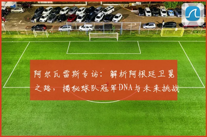 阿尔瓦雷斯专访:解析阿根廷卫冕之路,揭秘球队冠军DNA与未来挑战
