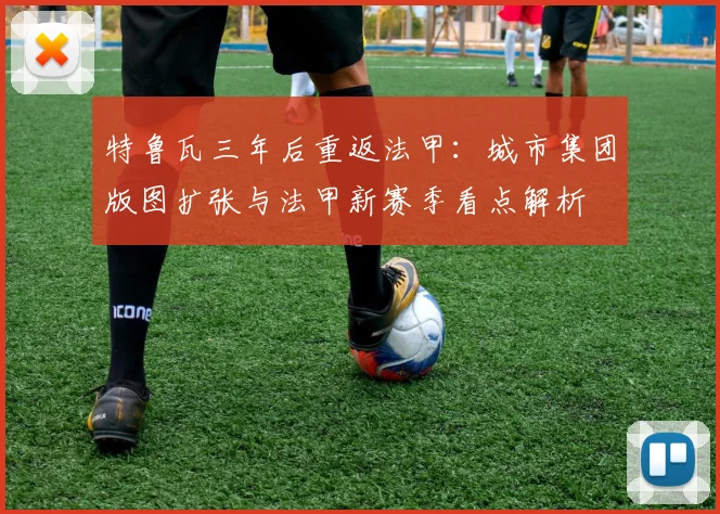 特鲁瓦三年后重返法甲:城市集团版图扩张与法甲新赛季看点解析