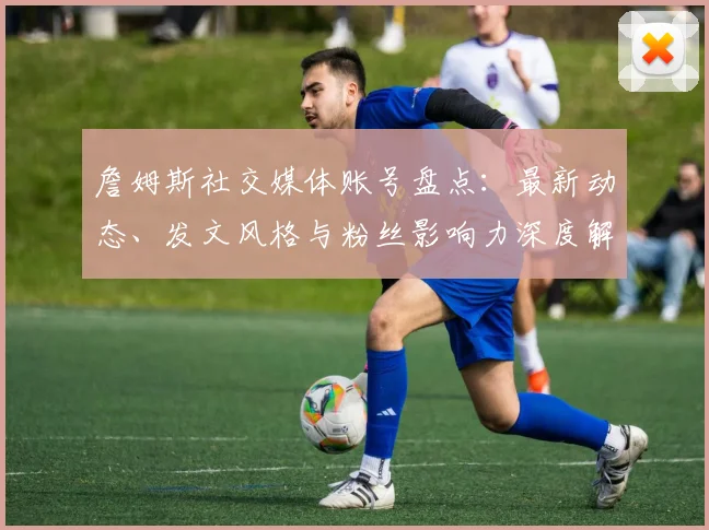 詹姆斯社交媒体账号盘点：最新动态、发文风格与粉丝影响力深度解析