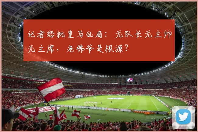 记者怒批皇马乱局：无队长无主帅无主席，老佛爷是根源？