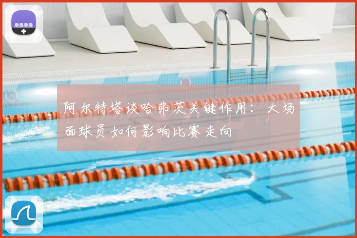 阿尔特塔谈哈弗茨关键作用：大场面球员如何影响比赛走向
